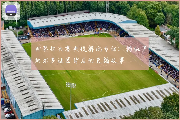 世界杯决赛央视解说专访:揭秘罗纳尔多谜团背后的直播故事