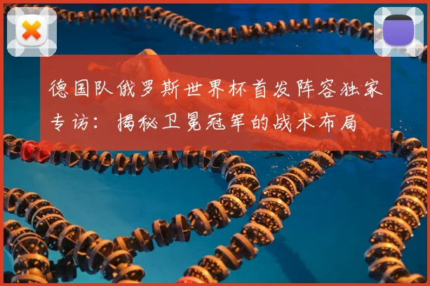 德国队俄罗斯世界杯首发阵容独家专访：揭秘卫冕冠军的战术布局