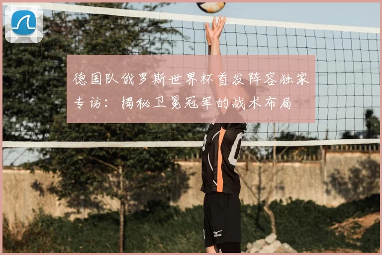 德国队俄罗斯世界杯首发阵容独家专访：揭秘卫冕冠军的战术布局