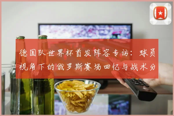 德国队世界杯首发阵容专访：球员视角下的俄罗斯赛场回忆与战术分析