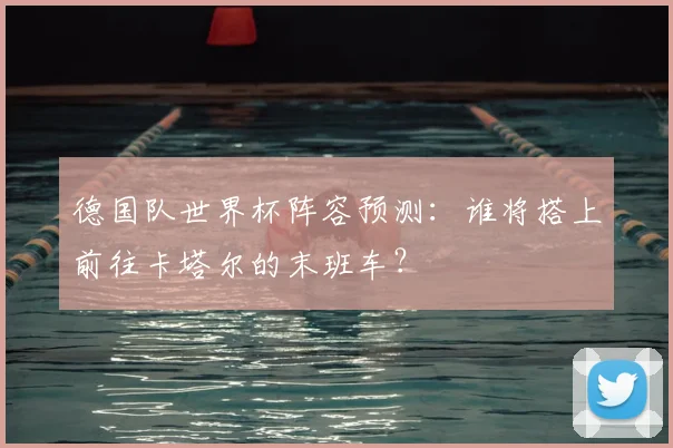 德国队世界杯阵容预测：谁将搭上前往卡塔尔的末班车？