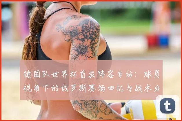 德国队世界杯首发阵容专访：球员视角下的俄罗斯赛场回忆与战术分析