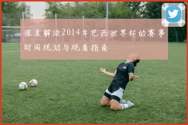 深度解读2014年巴西世界杯的赛事时间规划与观看指南