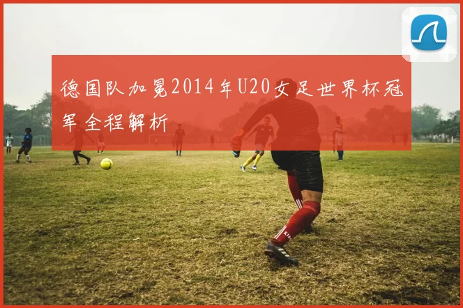 德国队加冕2014年U20女足世界杯冠军全程解析